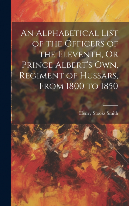 An Alphabetical List of the Officers of the Eleventh, Or Prince Albert’s Own, Regiment of Hussars, From 1800 to 1850