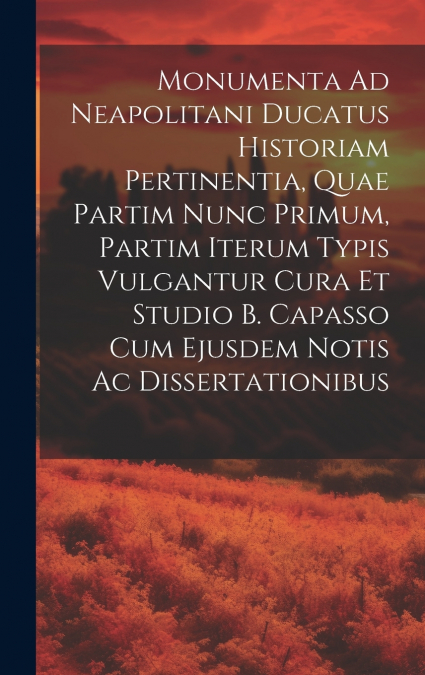 Monumenta Ad Neapolitani Ducatus Historiam Pertinentia, Quae Partim Nunc Primum, Partim Iterum Typis Vulgantur Cura Et Studio B. Capasso Cum Ejusdem Notis Ac Dissertationibus