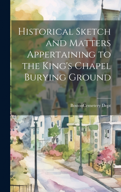Historical Sketch and Matters Appertaining to the King’s Chapel Burying Ground
