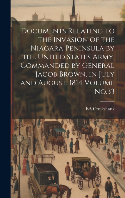 Documents Relating to the Invasion of the Niagara Peninsula by the United States Army, Commanded by General Jacob Brown, in July and August, 1814 Volume No.33
