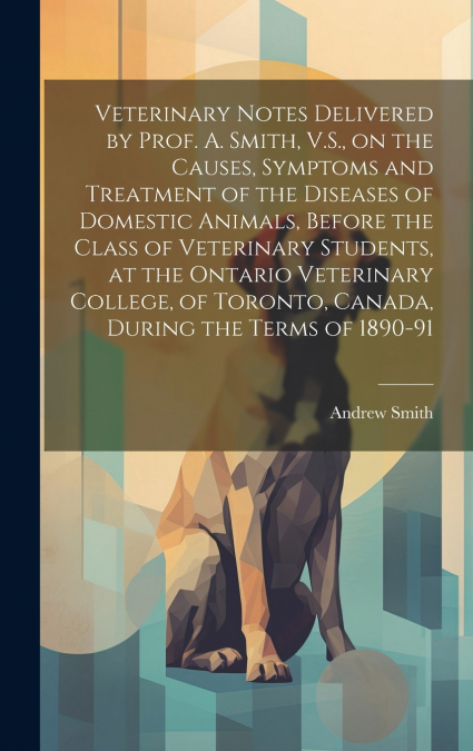 Veterinary Notes Delivered by Prof. A. Smith, V.S., on the Causes, Symptoms and Treatment of the Diseases of Domestic Animals, Before the Class of Veterinary Students, at the Ontario Veterinary Colleg