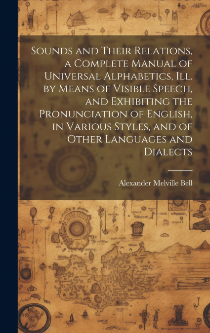 Sounds and Their Relations, a Complete Manual of Universal Alphabetics, ill. by Means of Visible Speech, and Exhibiting the Pronunciation of English, in Various Styles, and of Other Languages and Dial