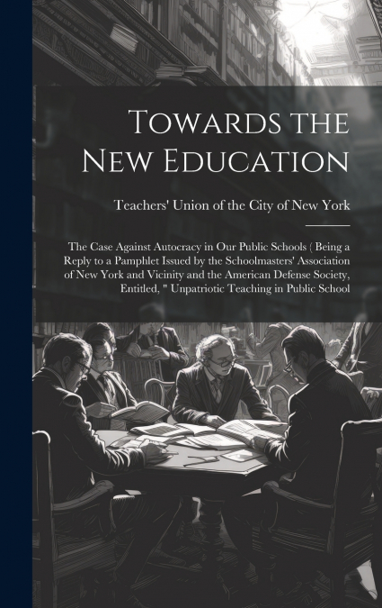Towards the new Education; the Case Against Autocracy in our Public Schools ( Being a Reply to a Pamphlet Issued by the Schoolmasters’ Association of New York and Vicinity and the American Defense Soc