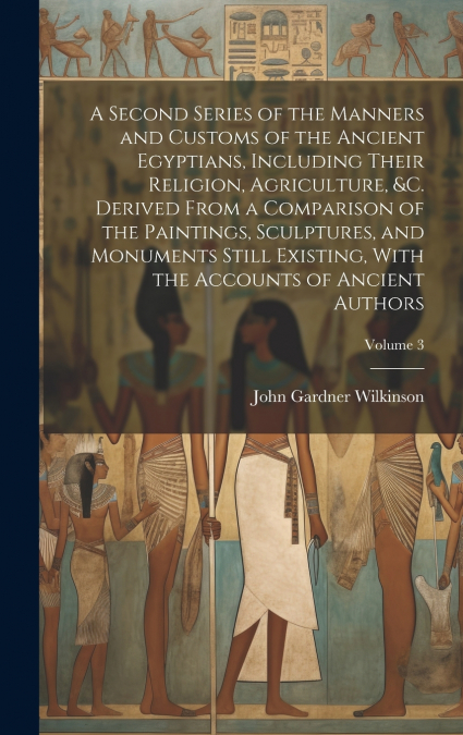 A Second Series of the Manners and Customs of the Ancient Egyptians, Including Their Religion, Agriculture, &c. Derived From a Comparison of the Paintings, Sculptures, and Monuments Still Existing, Wi
