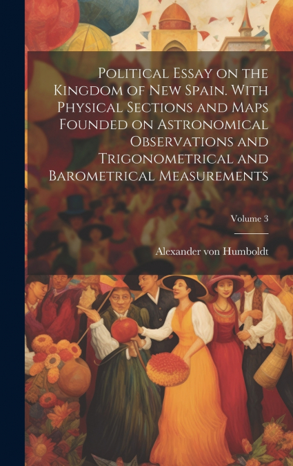 Political Essay on the Kingdom of New Spain. With Physical Sections and Maps Founded on Astronomical Observations and Trigonometrical and Barometrical Measurements; Volume 3