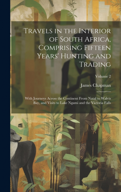 Travels in the Interior of South Africa, Comprising Fifteen Years’ Hunting and Trading; With Journeys Across the Continent From Natal to Walvis Bay, and Visits to Lake Ngami and the Victoria Falls; Vo