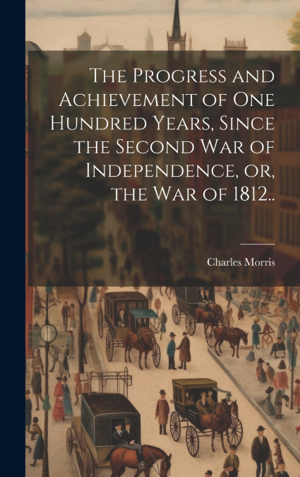 The Progress and Achievement of one Hundred Years, Since the Second war of Independence, or, the war of 1812..