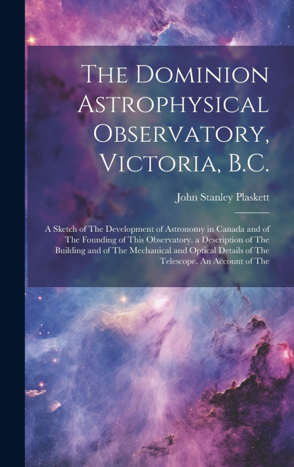 The Dominion Astrophysical Observatory, Victoria, B.C.; a Sketch of The Development of Astronomy in Canada and of The Founding of This Observatory. a Description of The Building and of The Mechanical 