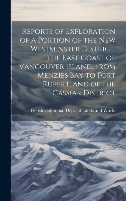Reports of Exploration of a Portion of the New Westminster District, the East Coast of Vancouver Island, From Menzies Bay to Fort Rupert, and of the Cassiar District