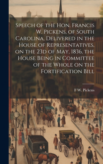 Speech of the Hon. Francis W. Pickens, of South Carolina, Delivered in the House of Representatives, on the 23d of May, 1836, the House Being in Committee of the Whole on the Fortification Bill