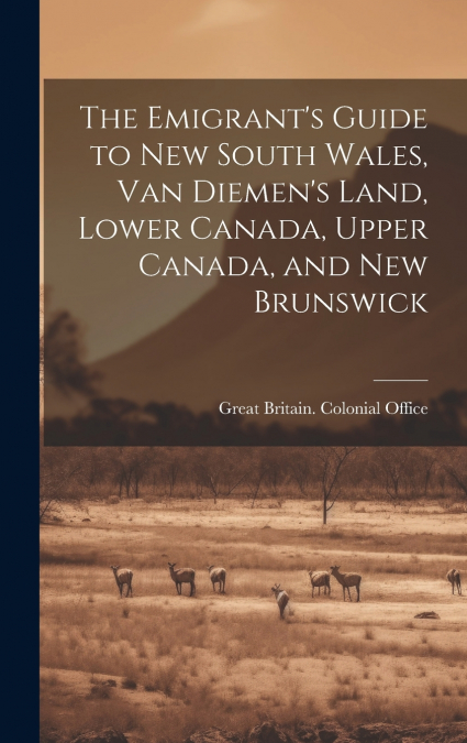 The Emigrant’s Guide to New South Wales, Van Diemen’s Land, Lower Canada, Upper Canada, and New Brunswick