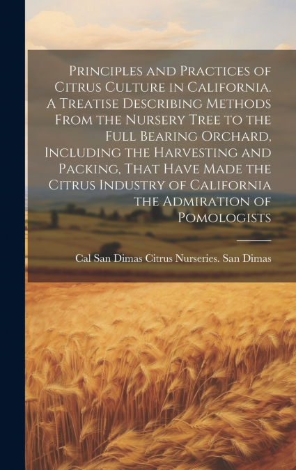 Principles and Practices of Citrus Culture in California. A Treatise Describing Methods From the Nursery Tree to the Full Bearing Orchard, Including the Harvesting and Packing, That Have Made the Citr