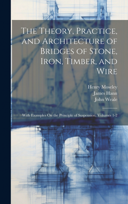 The Theory, Practice, and Architecture of Bridges of Stone, Iron, Timber, and Wire