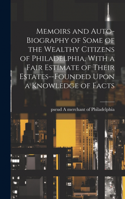 Memoirs and Auto-biography of Some of the Wealthy Citizens of Philadelphia, With a Fair Estimate of Their Estates--founded Upon a Knowledge of Facts