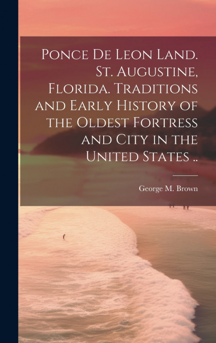Ponce de Leon Land. St. Augustine, Florida. Traditions and Early History of the Oldest Fortress and City in the United States ..
