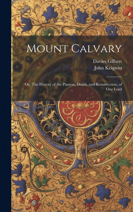 Mount Calvary; Or, The History of the Passion, Death, and Resurrection, of our Lord