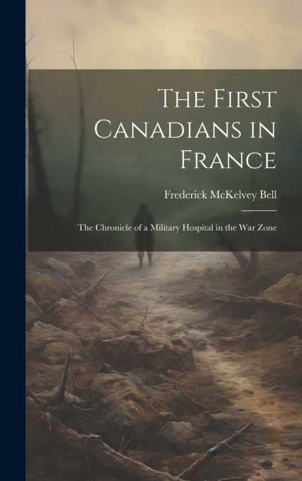 The First Canadians in France ; The Chronicle of a Military Hospital in the War Zone