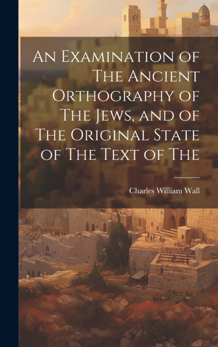 An Examination of The Ancient Orthography of The Jews, and of The Original State of The Text of The