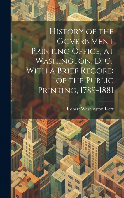 History of the Government Printing Office, at Washington, D. C., With a Brief Record of the Public Printing, 1789-1881