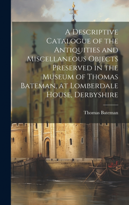 A Descriptive Catalogue of the Antiquities and Miscellaneous Objects Preserved in the Museum of Thomas Bateman, at Lomberdale House, Derbyshire