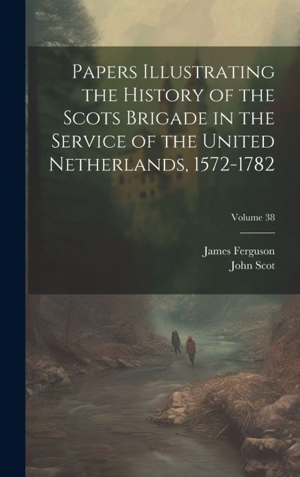 Papers Illustrating the History of the Scots Brigade in the Service of the United Netherlands, 1572-1782; Volume 38