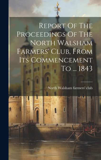 Report Of The Proceedings Of The North Walsham Farmers’ Club, From Its Commencement To ... 1843