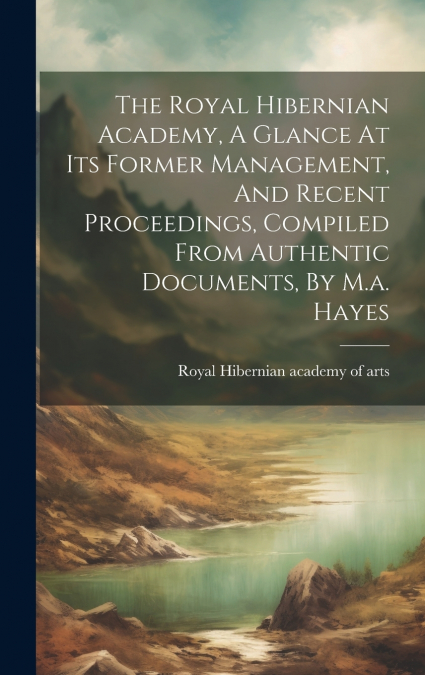 The Royal Hibernian Academy, A Glance At Its Former Management, And Recent Proceedings, Compiled From Authentic Documents, By M.a. Hayes