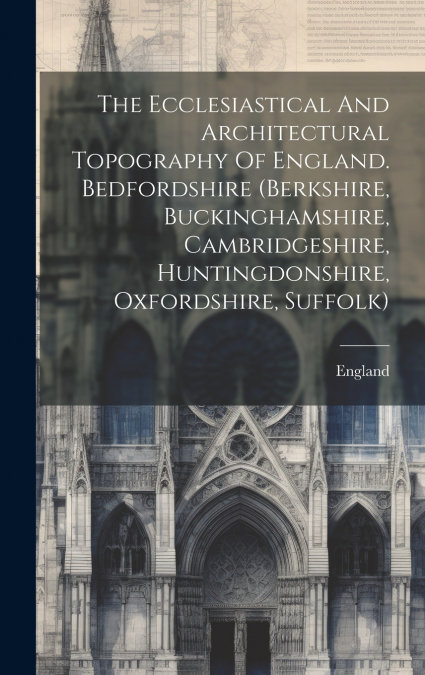 The Ecclesiastical And Architectural Topography Of England. Bedfordshire (berkshire, Buckinghamshire, Cambridgeshire, Huntingdonshire, Oxfordshire, Suffolk)