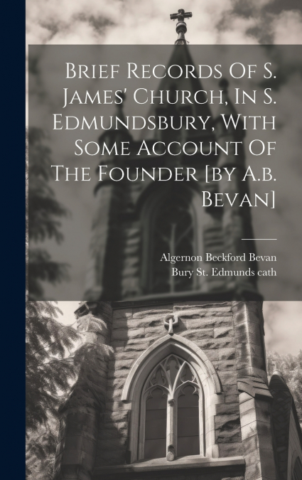 Brief Records Of S. James’ Church, In S. Edmundsbury, With Some Account Of The Founder [by A.b. Bevan]