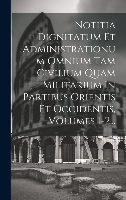 Notitia Dignitatum Et Administrationum Omnium Tam Civilium Quam Militarium In Partibus Orientis Et Occidentis, Volumes 1-2...