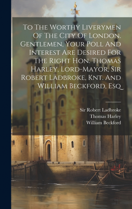 To The Worthy Liverymen Of The City Of London. Gentlemen, Your Poll And Interest Are Desired For The Right Hon. Thomas Harley, Lord-mayor, Sir Robert Ladbroke, Knt. And William Beckford, Esq