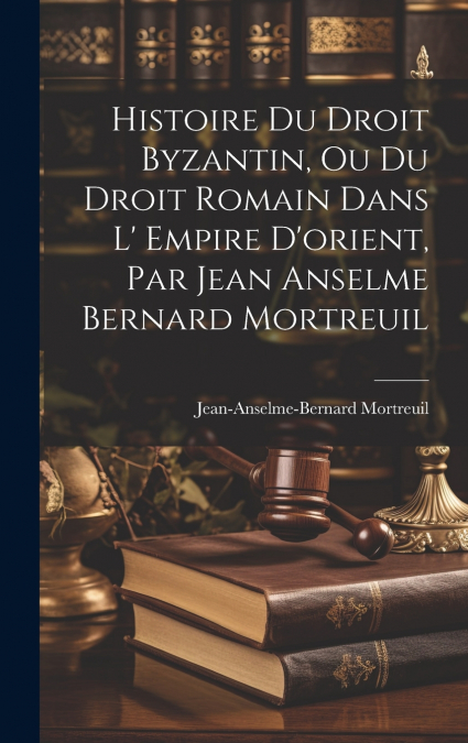 Histoire Du Droit Byzantin, Ou Du Droit Romain Dans L’ Empire D’orient, Par Jean Anselme Bernard Mortreuil