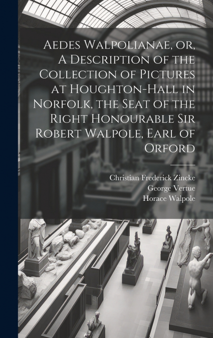 Aedes Walpolianae, or, A Description of the Collection of Pictures at Houghton-Hall in Norfolk, the Seat of the Right Honourable Sir Robert Walpole, Earl of Orford