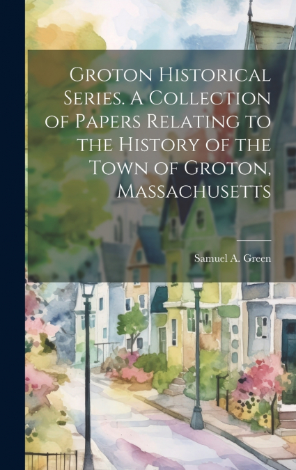 Groton Historical Series. A Collection of Papers Relating to the History of the Town of Groton, Massachusetts