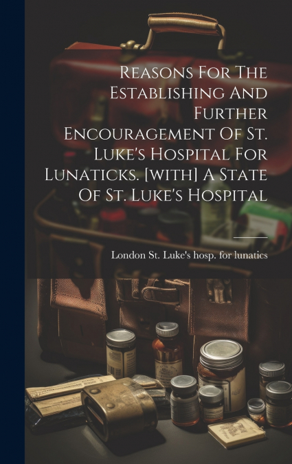 Reasons For The Establishing And Further Encouragement Of St. Luke’s Hospital For Lunaticks. [with] A State Of St. Luke’s Hospital