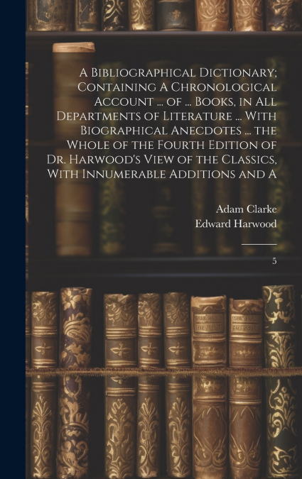 A Bibliographical Dictionary; Containing A Chronological Account ... of ... Books, in all Departments of Literature ... With Biographical Anecdotes ... the Whole of the Fourth Edition of Dr. Harwood’s
