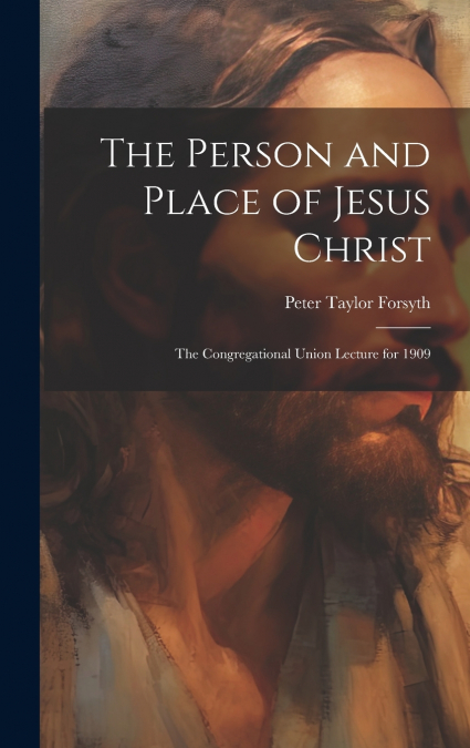 The Person and Place of Jesus Christ; the Congregational Union Lecture for 1909
