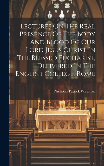 Lectures On The Real Presence Of The Body And Blood Of Our Lord Jesus Christ In The Blessed Eucharist, Delivered In The English College, Rome