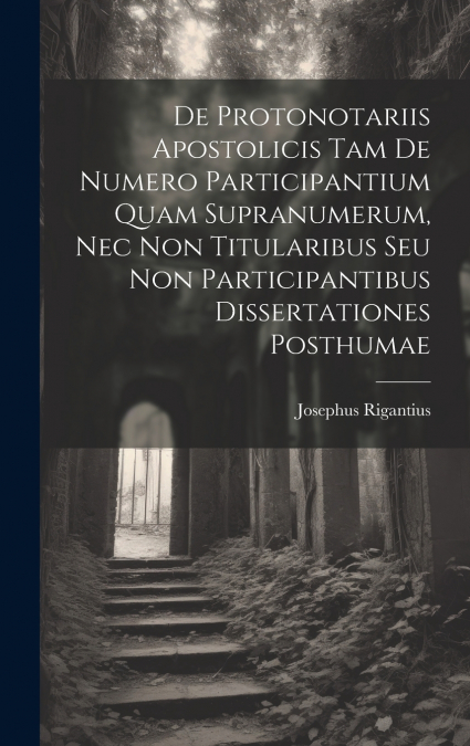 De Protonotariis Apostolicis Tam De Numero Participantium Quam Supranumerum, Nec Non Titularibus Seu Non Participantibus Dissertationes Posthumae