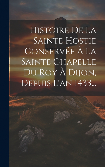 Histoire De La Sainte Hostie Conservée À La Sainte Chapelle Du Roy À Dijon, Depuis L’an 1433...