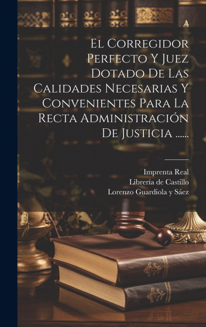 El Corregidor Perfecto Y Juez Dotado De Las Calidades Necesarias Y Convenientes Para La Recta Administración De Justicia ......
