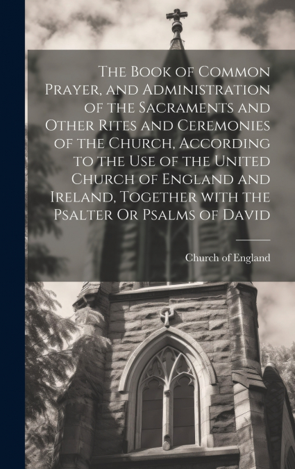 The Book of Common Prayer, and Administration of the Sacraments and Other Rites and Ceremonies of the Church, According to the Use of the United Church of England and Ireland, Together with the Psalte