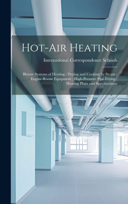 Hot-Air Heating ; Blower Systems of Heating ; Drying and Cooking by Steam ; Engine-Room Equipment ; High-Pressure Pipe Fitting ; Heating Plans and Specifications