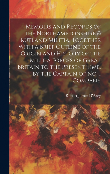Memoirs and Records of the Northamptonshire & Rutland Militia, Together With a Brief Outline of the Origin and History of the Militia Forces of Great Britain to the Present Time, by the Captain of No.