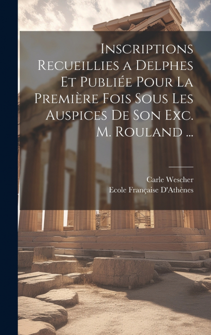 Inscriptions Recueillies a Delphes Et Publiée Pour La Première Fois Sous Les Auspices De Son Exc. M. Rouland ...