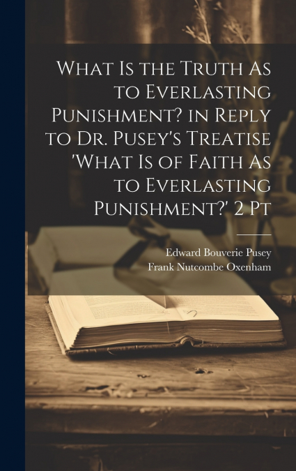 What Is the Truth As to Everlasting Punishment? in Reply to Dr. Pusey’s Treatise ’what Is of Faith As to Everlasting Punishment?’ 2 Pt