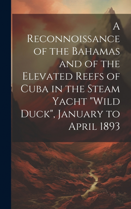 A Reconnoissance of the Bahamas and of the Elevated Reefs of Cuba in the Steam Yacht 'Wild Duck', January to April 1893