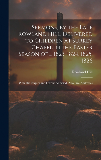 Sermons, by the Late Rowland Hill, Delivered to Children at Surrey Chapel in the Easter Season of ... 1823, 1824, 1825, 1826