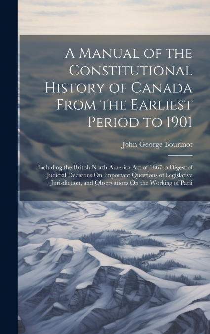 A Manual of the Constitutional History of Canada From the Earliest Period to 1901