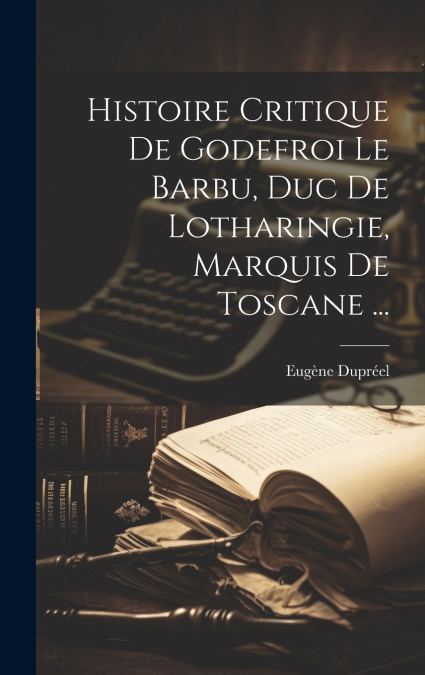 Histoire Critique De Godefroi Le Barbu, Duc De Lotharingie, Marquis De Toscane ...